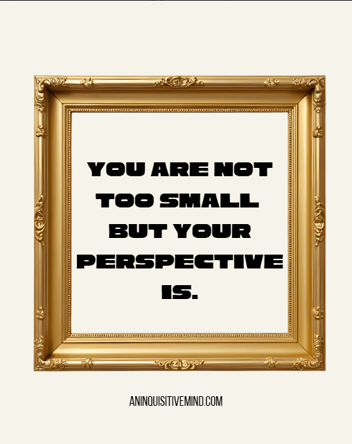 You are not ‘too small’ but your perspective&nbsp;is.